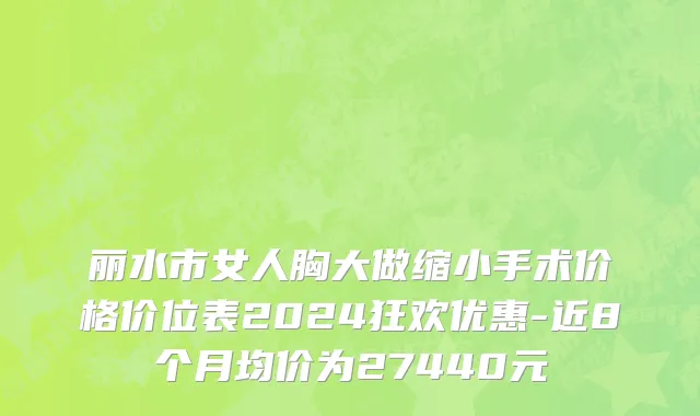丽水市女人胸大做缩小手术价格价位表2024狂欢优惠-近8个月均价为27440元