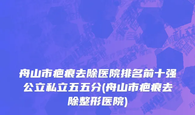 舟山市疤痕去除医院排名前十强公立私立五五分(舟山市疤痕去除整形医院)