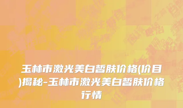 玉林市激光美白皙肤价格(价目)揭秘-玉林市激光美白皙肤价格行情