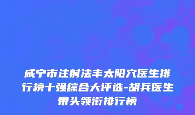 咸宁市注射法丰太阳穴医生排行榜十强综合大评选-胡兵医生带头领衔排行榜