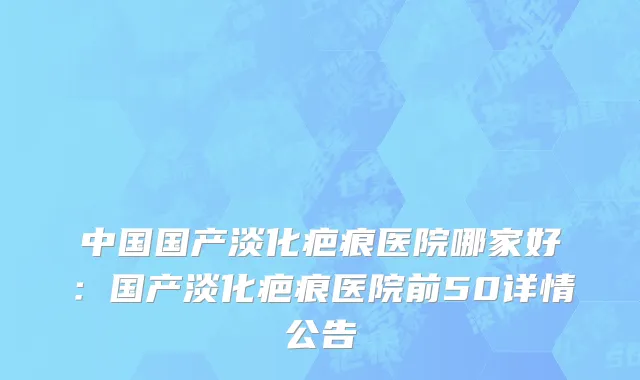 中国国产淡化疤痕医院哪家好：国产淡化疤痕医院前50详情公告