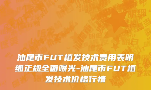 汕尾市FUT植发技术费用表明细正规全面曝光-汕尾市FUT植发技术价格行情