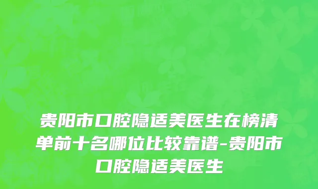 贵阳市口腔隐适美医生在榜清单前十名哪位比较靠谱-贵阳市口腔隐适美医生