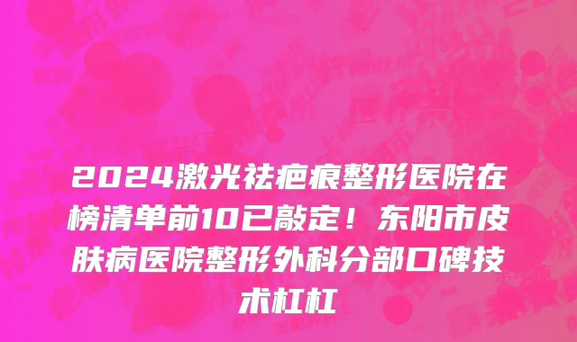 2024激光祛疤痕整形医院在榜清单前10已敲定！东阳市皮肤病医院整形外科分部口碑技术杠杠
