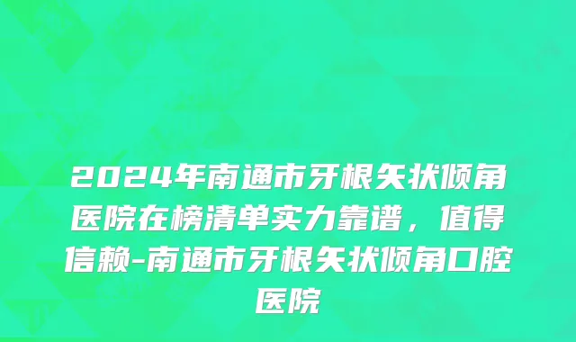 2024年南通市牙根矢状倾角医院在榜清单实力靠谱，值得信赖-南通市牙根矢状倾角口腔医院