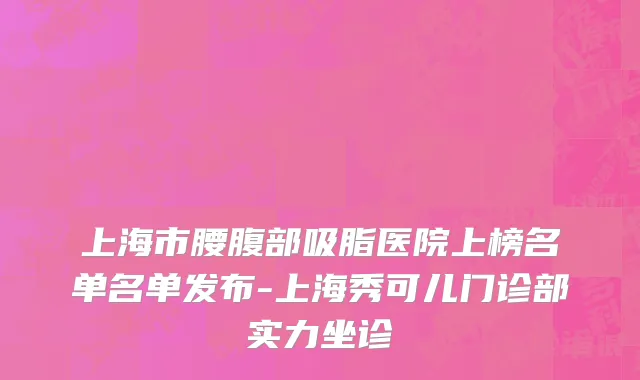 上海市腰腹部吸脂医院上榜名单名单发布-上海秀可儿门诊部实力坐诊