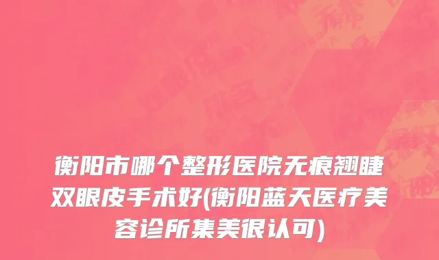 衡阳市哪个整形医院无痕翘睫双眼皮手术好(衡阳蓝天医疗美容诊所集美很认可)