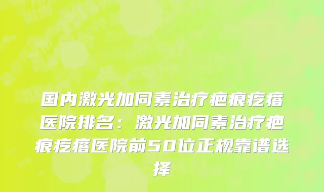 国内激光加同素治疗疤痕疙瘩医院排名：激光加同素治疗疤痕疙瘩医院前50位正规靠谱选择