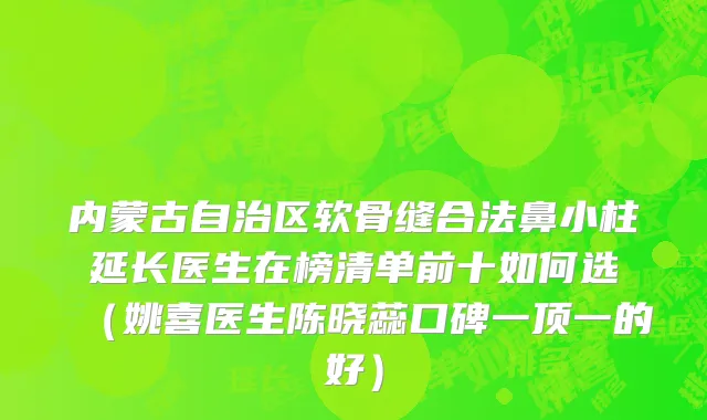 内蒙古自治区软骨缝合法鼻小柱延长医生在榜清单前十如何选（姚喜医生陈晓蕊口碑一顶一的好）
