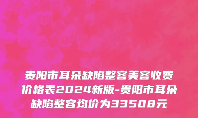 贵阳市耳朵缺陷整容美容收费价格表2024新版-贵阳市耳朵缺陷整容均价为33508元