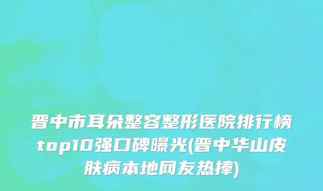 晋中市耳朵整容整形医院排行榜top10强口碑曝光(晋中华山皮肤病本地网友热捧)