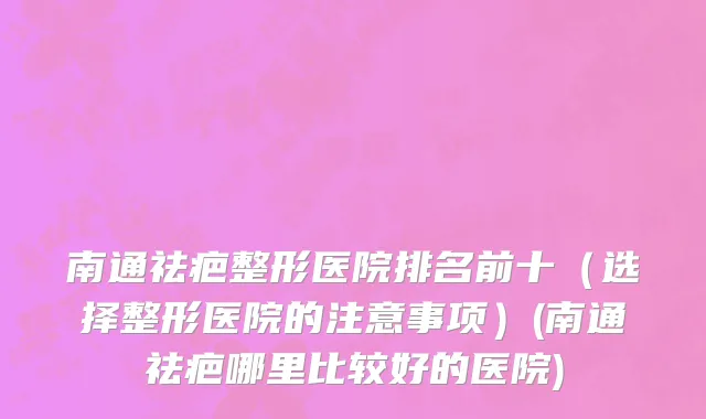 南通祛疤整形医院排名前十（选择整形医院的注意事项）(南通祛疤哪里比较好的医院)