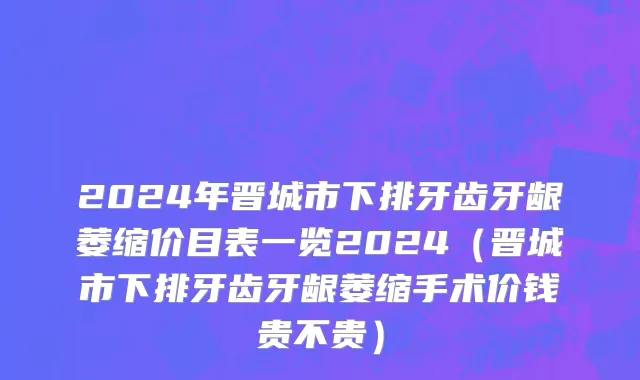 2024年晋城市下排牙齿牙龈萎缩价目表一览2024（晋城市下排牙齿牙龈萎缩手术价钱贵不贵）
