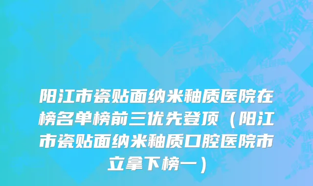 阳江市瓷贴面纳米釉质医院在榜名单榜前三优先登顶（阳江市瓷贴面纳米釉质口腔医院市立拿下榜一）