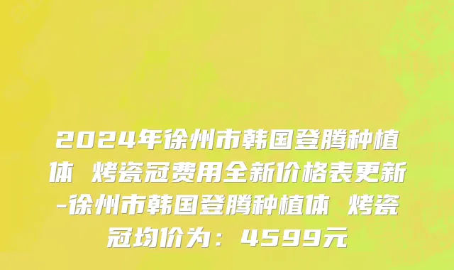 2024年徐州市韩国登腾种植体 烤瓷冠费用全新价格表更新-徐州市韩国登腾种植体 烤瓷冠均价为：4599元