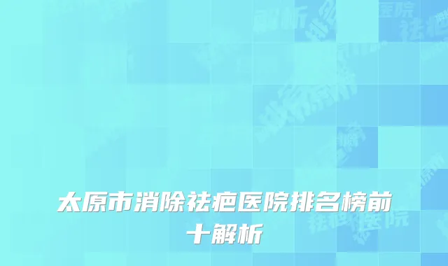 太原市消除祛疤医院排名榜前十解析
