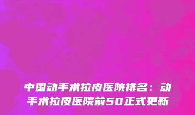 中国动手术拉皮医院排名：动手术拉皮医院前50正式更新