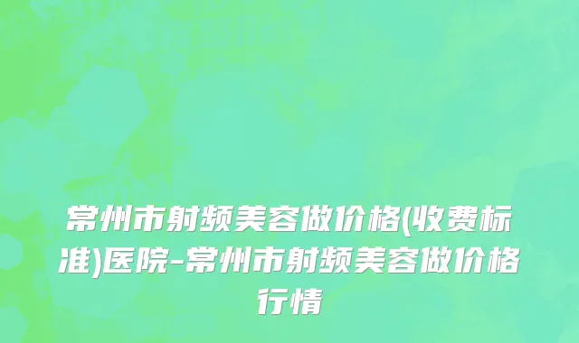 常州市射频美容做价格(收费标准)医院-常州市射频美容做价格行情