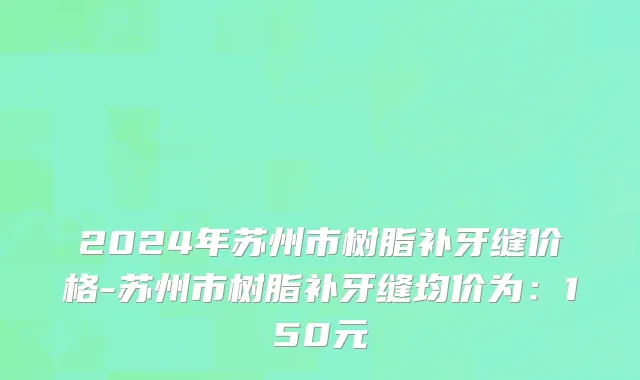 2024年苏州市树脂补牙缝价格-苏州市树脂补牙缝均价为：150元