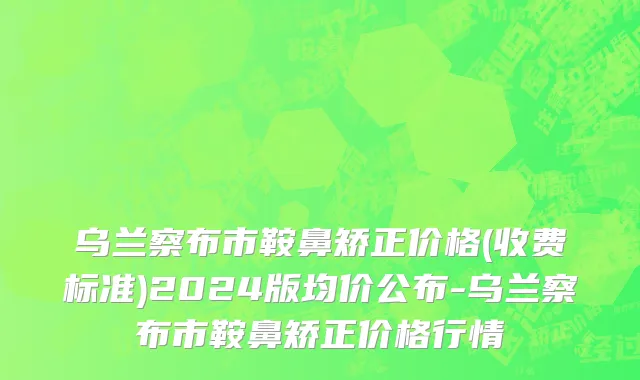 乌兰察布市鞍鼻矫正价格(收费标准)2024版均价公布-乌兰察布市鞍鼻矫正价格行情