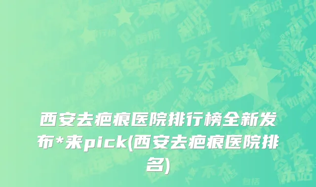 西安去疤痕医院排行榜全新发布*来pick(西安去疤痕医院排名)