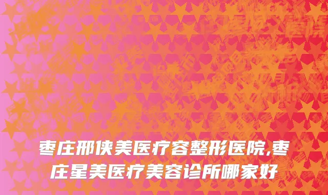 枣庄邢侠美医疗容整形医院,枣庄星美医疗美容诊所哪家好