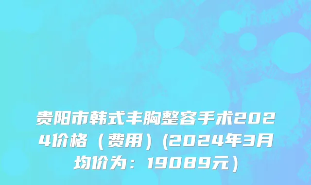 贵阳市韩式丰胸整容手术2024价格（费用）(2024年3月均价为：19089元）
