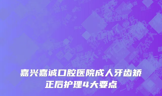 嘉兴嘉诚口腔医院成人牙齿矫正后护理4大要点