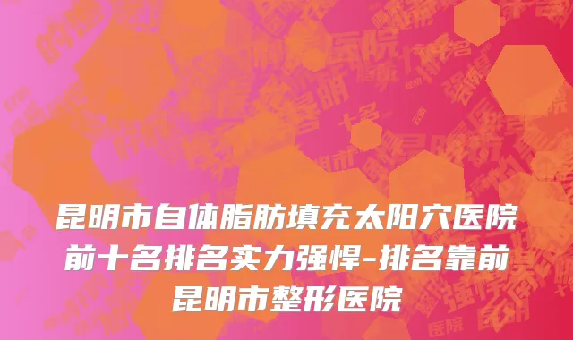 昆明市自体脂肪填充太阳穴医院前十名排名实力强悍-排名靠前昆明市整形医院