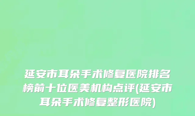 延安市耳朵手术修复医院排名榜前十位医美机构点评(延安市耳朵手术修复整形医院)
