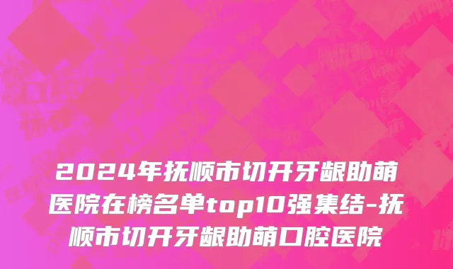 2024年抚顺市切开牙龈助萌医院在榜名单top10强集结-抚顺市切开牙龈助萌口腔医院