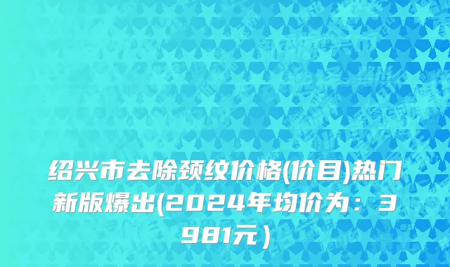 绍兴市去除颈纹价格(价目)热门新版爆出(2024年均价为：3981元）