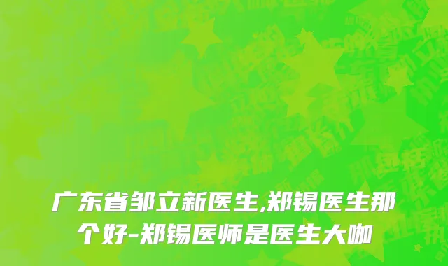广东省邹立新医生,郑锡医生那个好-郑锡医师是医生大咖