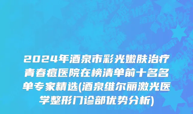 2024年酒泉市彩光嫩肤治疗青春痘医院在榜清单前十名名单专家精选(酒泉维尔丽激光医学整形门诊部优势分析)