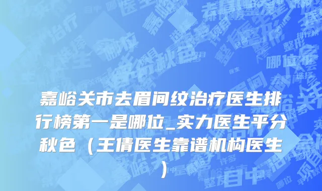 嘉峪关市去眉间纹治疗医生排行榜第一是哪位_实力医生平分秋色（王倩医生靠谱机构医生）