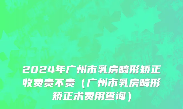 2024年广州市乳房畸形矫正收费贵不贵（广州市乳房畸形矫正术费用查询）