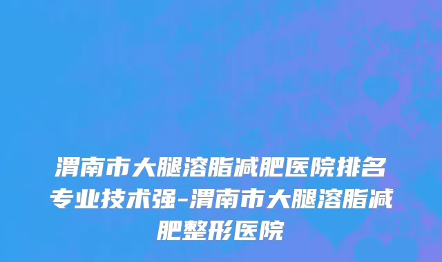 渭南市大腿溶脂减肥医院排名专业技术强-渭南市大腿溶脂减肥整形医院