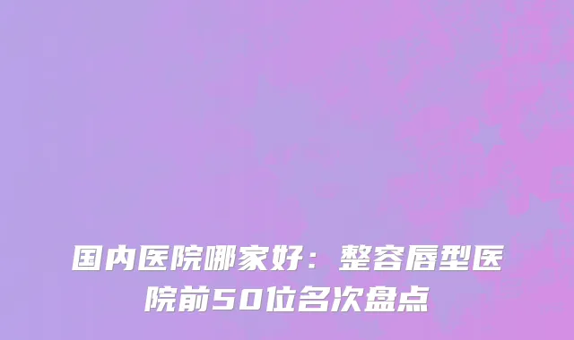 国内医院哪家好：整容唇型医院前50位名次盘点