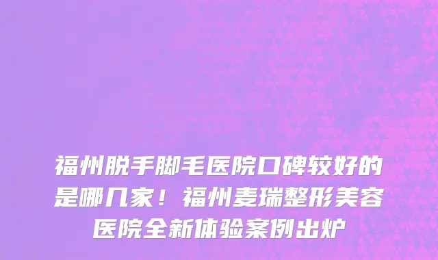 福州脱手脚毛医院口碑较好的是哪几家!福州麦瑞整形美容医院全新体验案例出炉