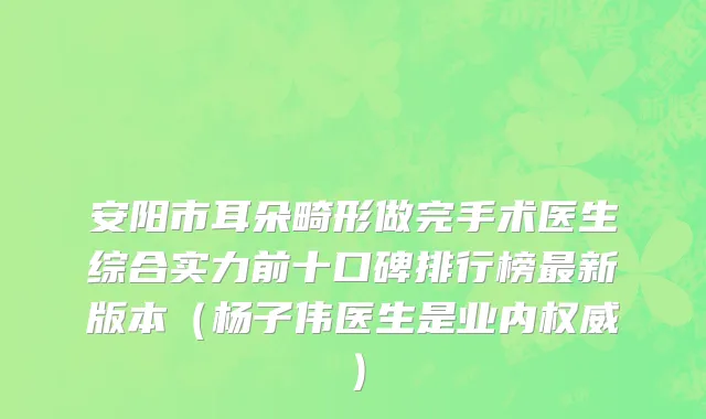 安阳市耳朵畸形做完手术医生综合实力前十口碑排行榜最新版本（杨子伟医生是业内权威）