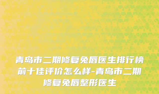 青岛市二期修复兔唇医生排行榜前十佳评价怎么样-青岛市二期修复兔唇整形医生