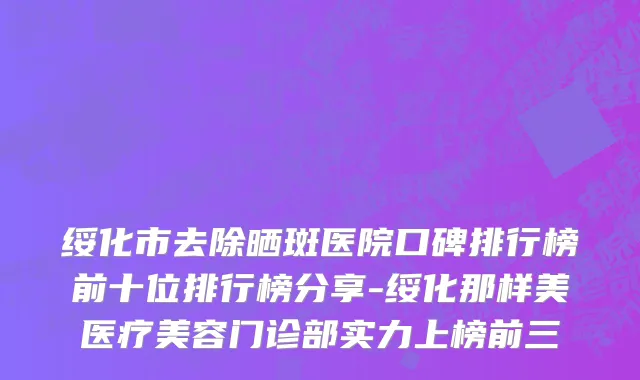 绥化市去除晒斑医院口碑排行榜前十位排行榜分享-绥化那样美医疗美容门诊部实力上榜前三