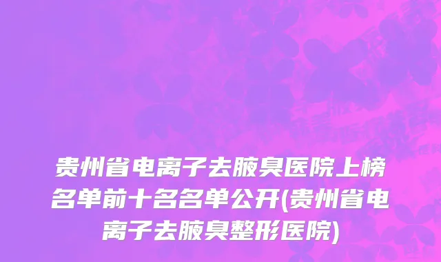 贵州省电离子去腋臭医院上榜名单前十名名单公开(贵州省电离子去腋臭整形医院)