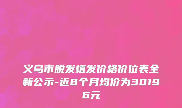 义乌市脱发植发价格价位表全新公示-近8个月均价为30196元