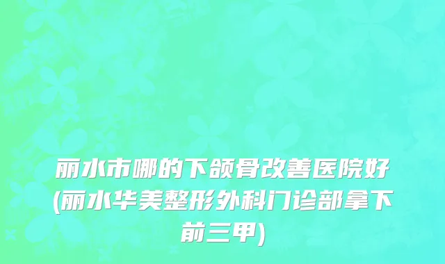 丽水市哪的下颌骨改善医院好(丽水华美整形外科门诊部拿下前三甲)