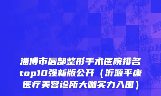 淄博市唇部整形手术医院排名top10强新版公开（沂源平康医疗美容诊所大咖实力入围）