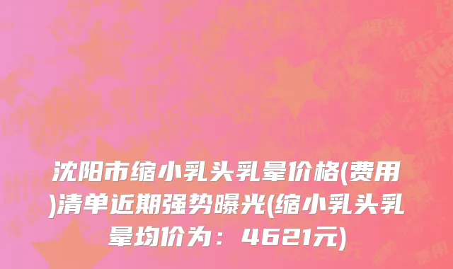 沈阳市缩小乳头乳晕价格(费用)清单近期强势曝光(缩小乳头乳晕均价为：4621元)