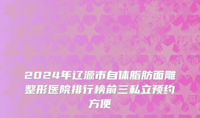 2024年辽源市自体脂肪面雕整形医院排行榜前三私立预约方便