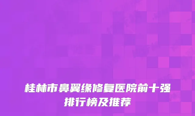 桂林市鼻翼缘修复医院前十强排行榜及推荐