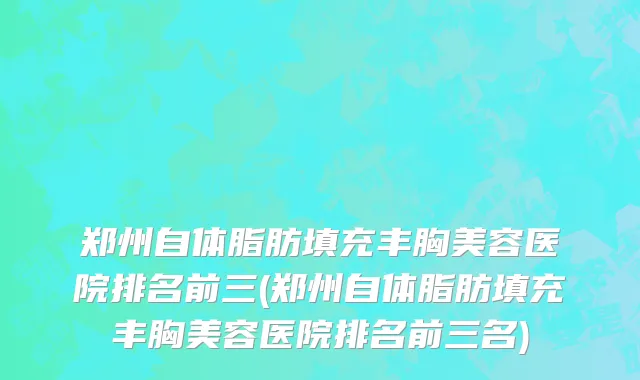 郑州自体脂肪填充丰胸美容医院排名前三(郑州自体脂肪填充丰胸美容医院排名前三名)
